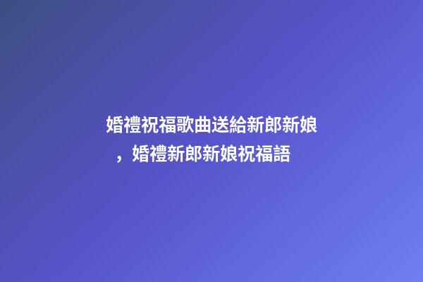 婚禮祝福歌曲送給新郎新娘，婚禮新郎新娘祝福語